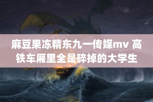 麻豆果冻精东九一传媒mv 高铁车厢里全是碎掉的大学生