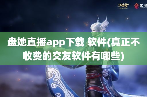 盘她直播app下载 软件(真正不收费的交友软件有哪些)