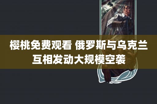 樱桃免费观看 俄罗斯与乌克兰互相发动大规模空袭