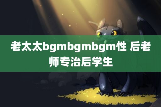 老太太bgmbgmbgm性 后老师专治后学生