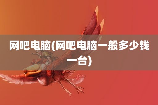 网吧电脑(网吧电脑一般多少钱一台)