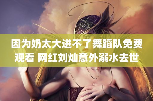 因为奶太大进不了舞蹈队免费观看 网红刘灿意外溺水去世