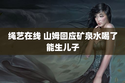 绳艺在线 山姆回应矿泉水喝了能生儿子