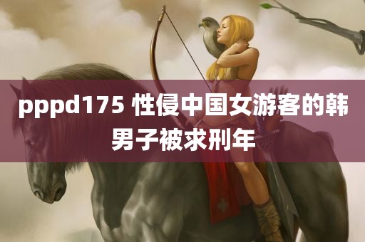 pppd175 性侵中国女游客的韩男子被求刑年