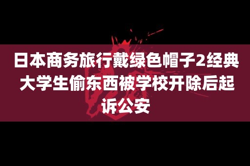 日本商务旅行戴绿色帽子2经典 大学生偷东西被学校开除后起诉公安