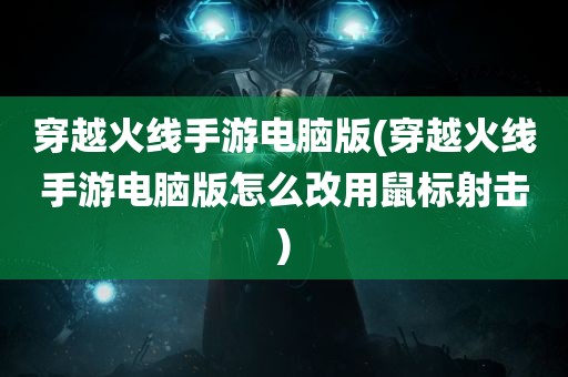 穿越火线手游电脑版(穿越火线手游电脑版怎么改用鼠标射击)