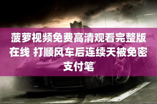 菠萝视频免费高清观看完整版在线 打顺风车后连续天被免密支付笔