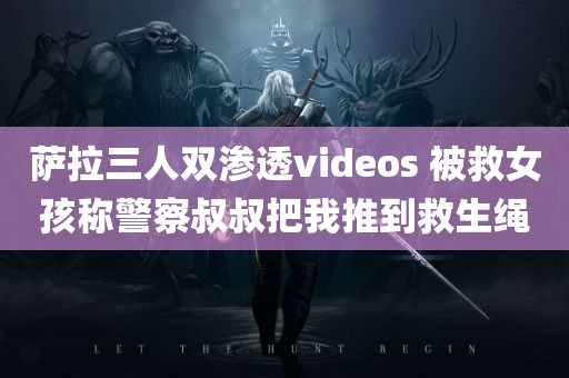 萨拉三人双渗透videos 被救女孩称警察叔叔把我推到救生绳