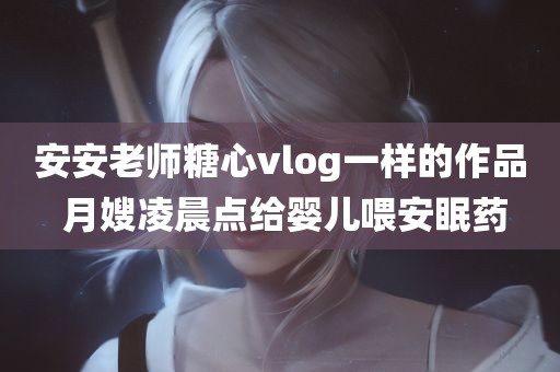 安安老师糖心vlog一样的作品 月嫂凌晨点给婴儿喂安眠药