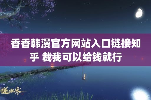 香香韩漫官方网站入口链接知乎 裁我可以给钱就行