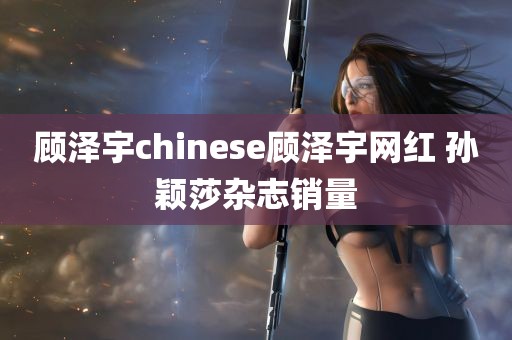 顾泽宇chinese顾泽宇网红 孙颖莎杂志销量