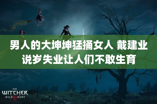 男人的大坤坤猛捅女人 戴建业说岁失业让人们不敢生育