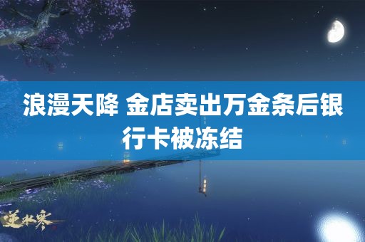 浪漫天降 金店卖出万金条后银行卡被冻结