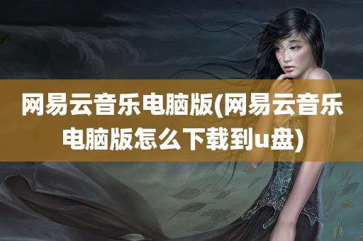 网易云音乐电脑版(网易云音乐电脑版怎么下载到u盘)