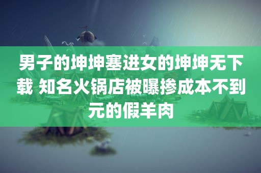 男子的坤坤塞进女的坤坤无下载 知名火锅店被曝掺成本不到元的假羊肉