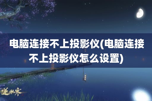 电脑连接不上投影仪(电脑连接不上投影仪怎么设置)