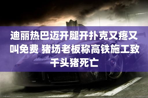 迪丽热巴迈开腿开扑克又疼又叫免费 猪场老板称高铁施工致千头猪死亡