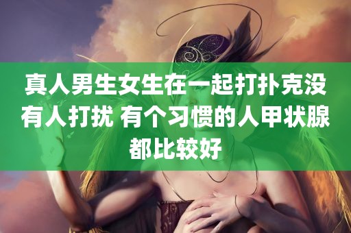 真人男生女生在一起打扑克没有人打扰 有个习惯的人甲状腺都比较好