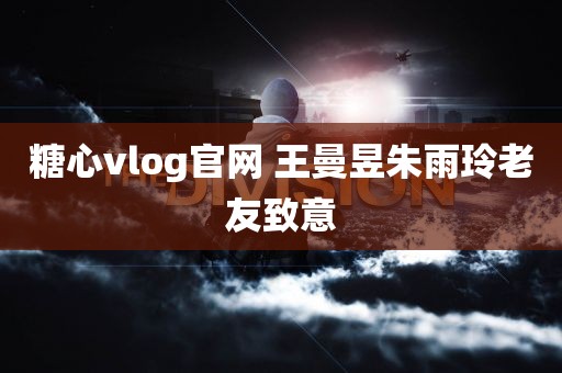 糖心vlog官网 王曼昱朱雨玲老友致意