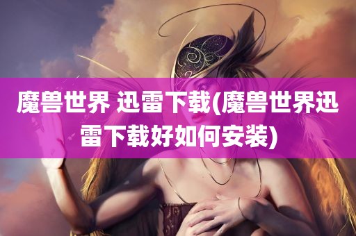 魔兽世界 迅雷下载(魔兽世界迅雷下载好如何安装)