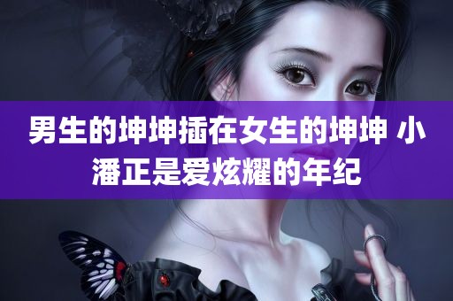 男生的坤坤插在女生的坤坤 小潘正是爱炫耀的年纪