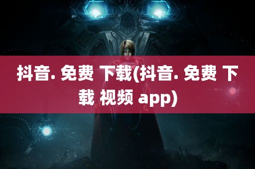 抖音. 免费 下载(抖音. 免费 下载 视频 app)