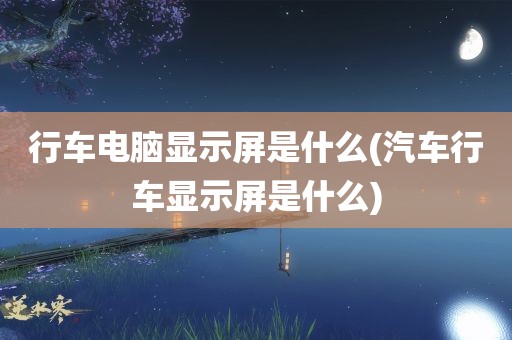 行车电脑显示屏是什么(汽车行车显示屏是什么)