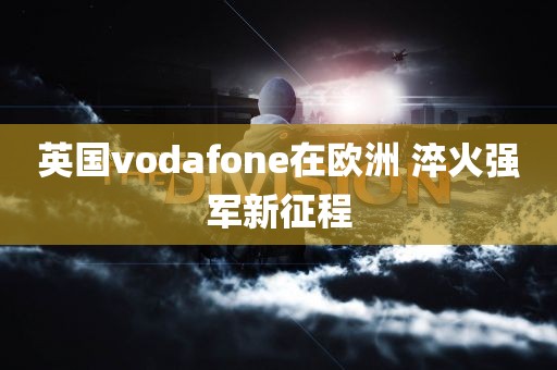 英国vodafone在欧洲 淬火强军新征程