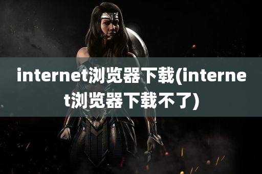 internet浏览器下载(internet浏览器下载不了)