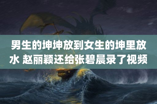 男生的坤坤放到女生的坤里放水 赵丽颖还给张碧晨录了视频