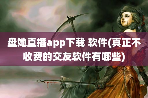 盘她直播app下载 软件(真正不收费的交友软件有哪些)