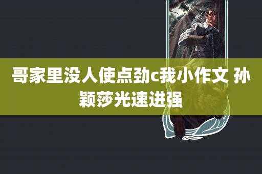 哥家里没人使点劲c我小作文 孙颖莎光速进强