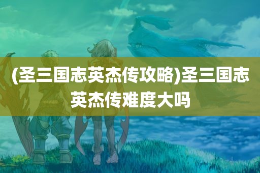 (圣三国志英杰传攻略)圣三国志英杰传难度大吗