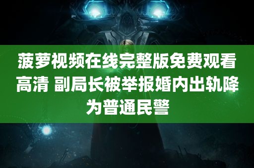 菠萝视频在线完整版免费观看高清 副局长被举报婚内出轨降为普通民警