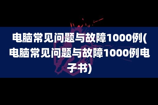 电脑常见问题与故障1000例(电脑常见问题与故障1000例电子书)