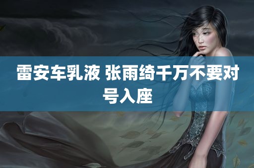 雷安车乳液 张雨绮千万不要对号入座