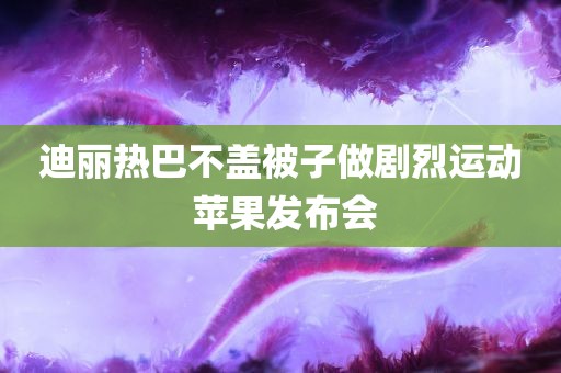 迪丽热巴不盖被子做剧烈运动 苹果发布会