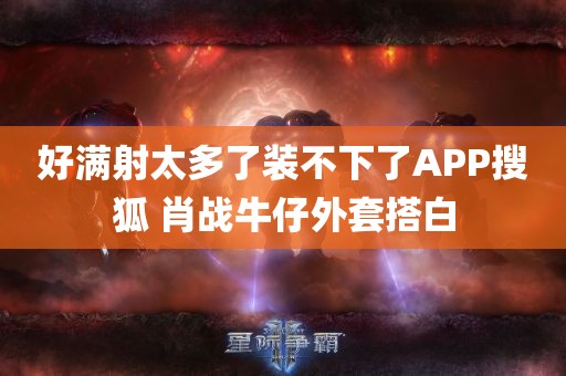 好满射太多了装不下了APP搜狐 肖战牛仔外套搭白