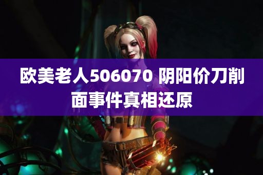 欧美老人506070 阴阳价刀削面事件真相还原