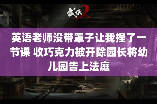 英语老师没带罩子让我捏了一节课 收巧克力被开除园长将幼儿园告上法庭