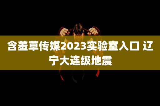 含羞草传媒2023实验室入口 辽宁大连级地震