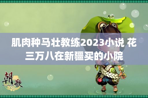 肌肉种马壮教练2023小说 花三万八在新疆买的小院