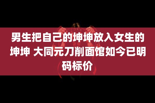 男生把自己的坤坤放入女生的坤坤 大同元刀削面馆如今已明码标价