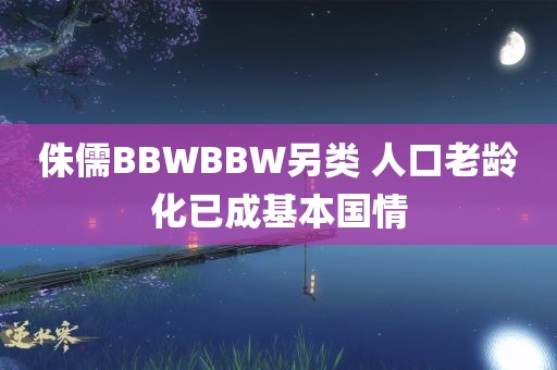 侏儒BBWBBW另类 人口老龄化已成基本国情