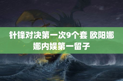 针锋对决第一次9个套 欧阳娜娜内娱第一留子