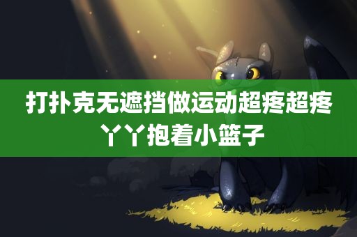 打扑克无遮挡做运动超疼超疼 丫丫抱着小篮子