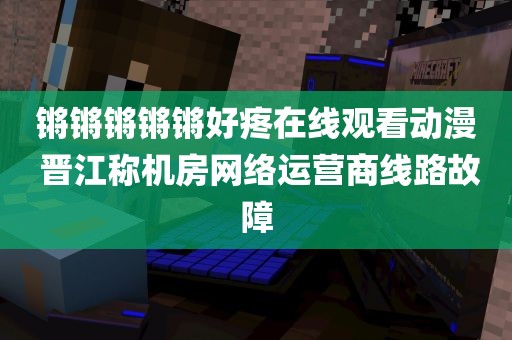 锵锵锵锵锵好疼在线观看动漫 晋江称机房网络运营商线路故障