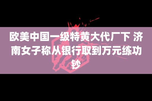 欧美中国一级特黄大代厂下 济南女子称从银行取到万元练功钞