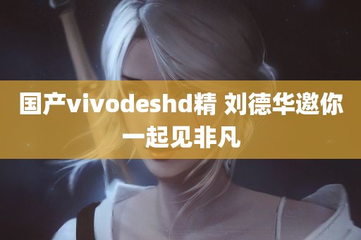 国产vivodeshd精 刘德华邀你一起见非凡