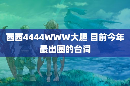 西西4444WWW大胆 目前今年最出圈的台词